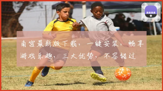 南宫最新版下载，一键安装，畅享游戏乐趣，三大优势，不容错过