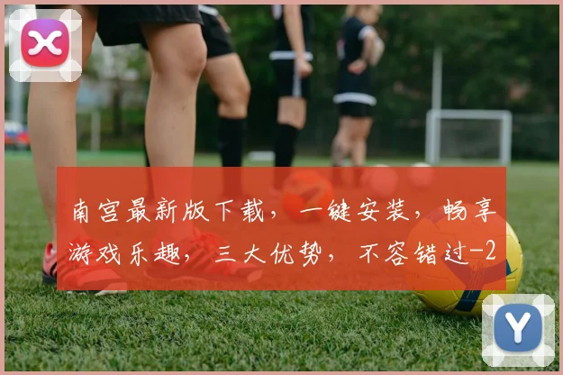 南宫最新版下载，一键安装，畅享游戏乐趣，三大优势，不容错过